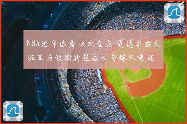 NBA近年选秀状元盘点 爱德华兹文班亚马领衔新星成长与球队重建