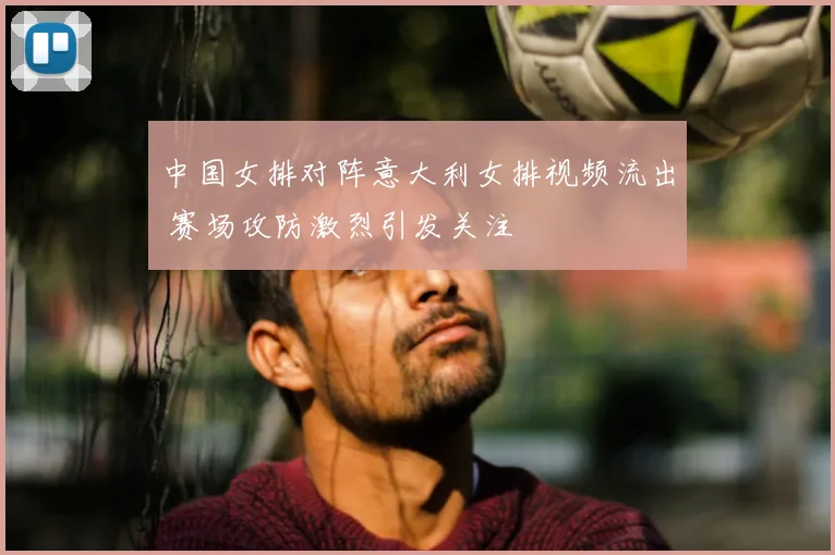 中国女排对阵意大利女排视频流出 赛场攻防激烈引发关注