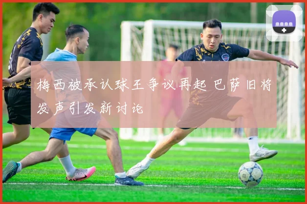 梅西被承认球王争议再起 巴萨旧将发声引发新讨论