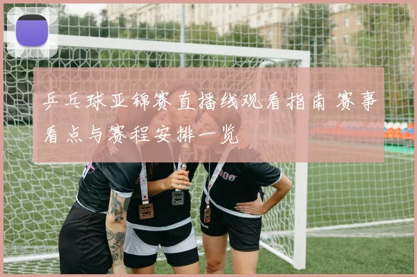 乒乓球亚锦赛直播线观看指南 赛事看点与赛程安排一览