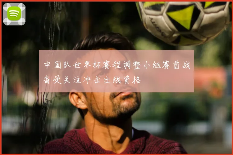 中国队世界杯赛程调整小组赛首战备受关注冲击出线资格