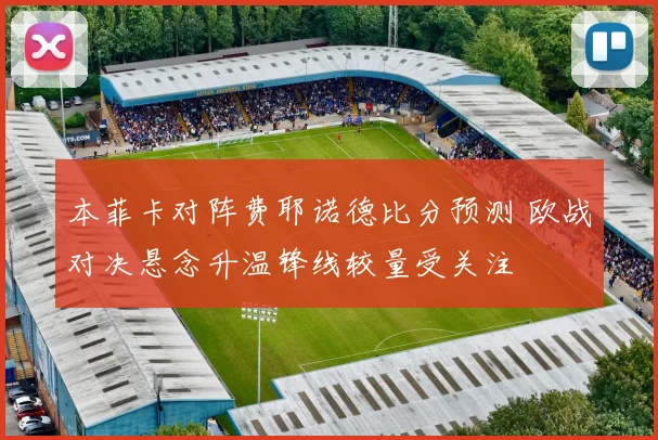 本菲卡对阵费耶诺德比分预测 欧战对决悬念升温锋线较量受关注