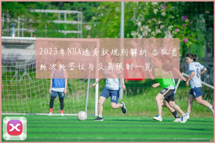 2023年NBA选秀权规则解析 各队首轮次轮签位与交易限制一览