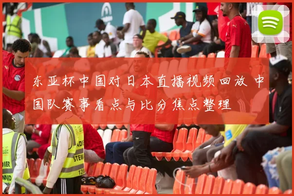 东亚杯中国对日本直播视频回放 中国队赛事看点与比分焦点整理