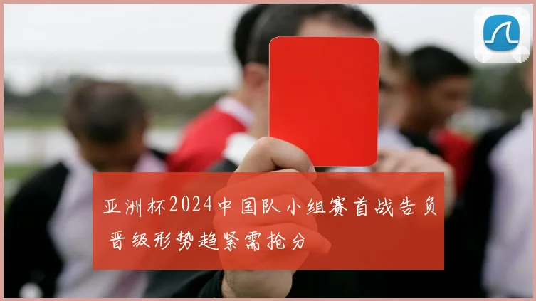亚洲杯2024中国队小组赛首战告负 晋级形势趋紧需抢分