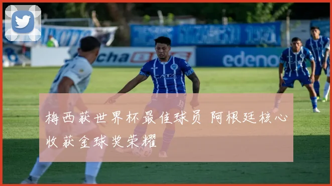 梅西获世界杯最佳球员 阿根廷核心收获金球奖荣耀