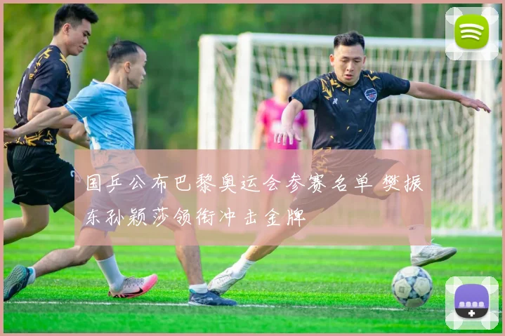 国乒公布巴黎奥运会参赛名单 樊振东孙颖莎领衔冲击金牌