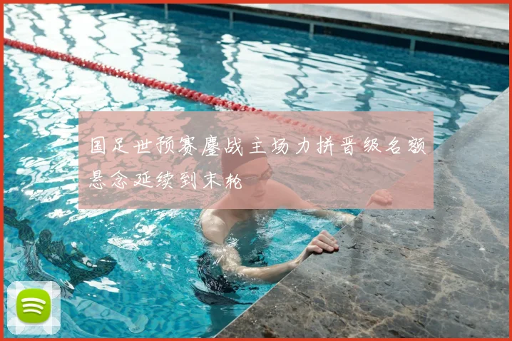 国足世预赛鏖战主场力拼晋级名额悬念延续到末轮