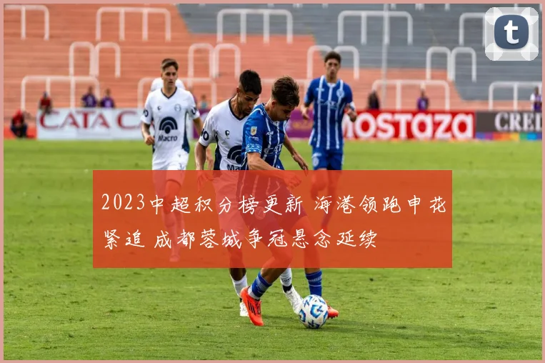2023中超积分榜更新 海港领跑申花紧追 成都蓉城争冠悬念延续