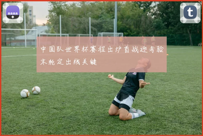 中国队世界杯赛程出炉首战迎考验末轮定出线关键