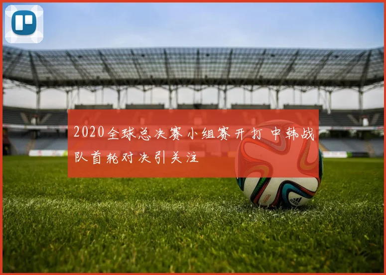 2020全球总决赛小组赛开打 中韩战队首轮对决引关注