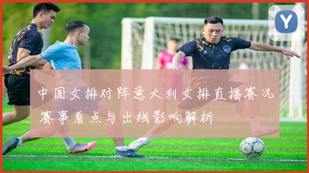 中国女排对阵意大利女排直播赛况 赛事看点与出线影响解析