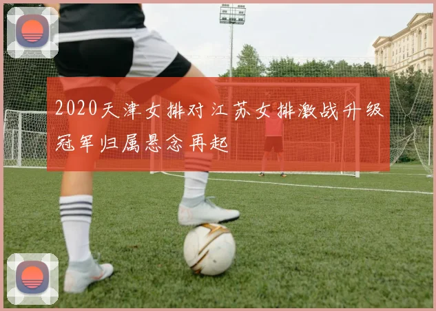 2020天津女排对江苏女排激战升级冠军归属悬念再起