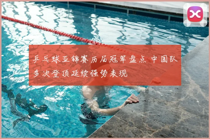 乒乓球亚锦赛历届冠军盘点 中国队多次登顶延续强势表现