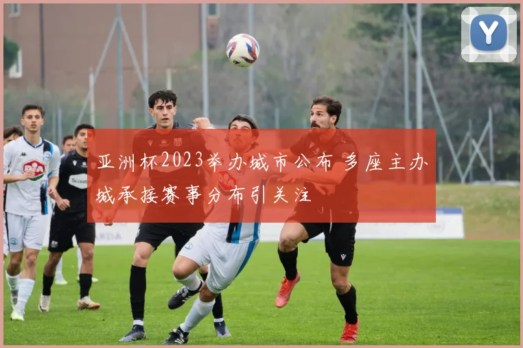 亚洲杯2023举办城市公布 多座主办城承接赛事分布引关注